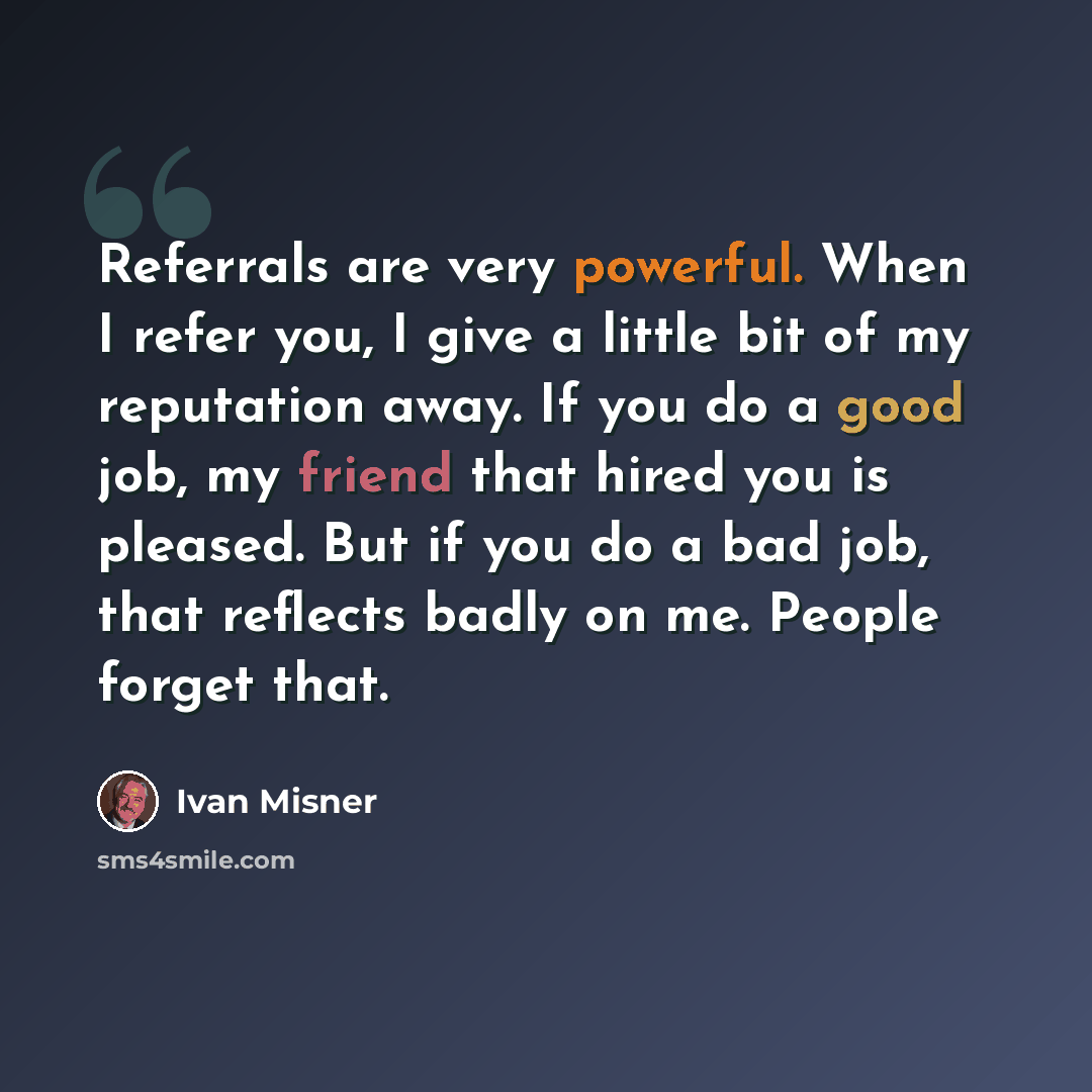 “Referrals are very powerful. When I refer you, I give a little bit of my reputation away. If you do a good job, my friend that hired you is pleased. But if you do a bad job, that reflects badly on me. People forget that.” quote by Ivan Misner