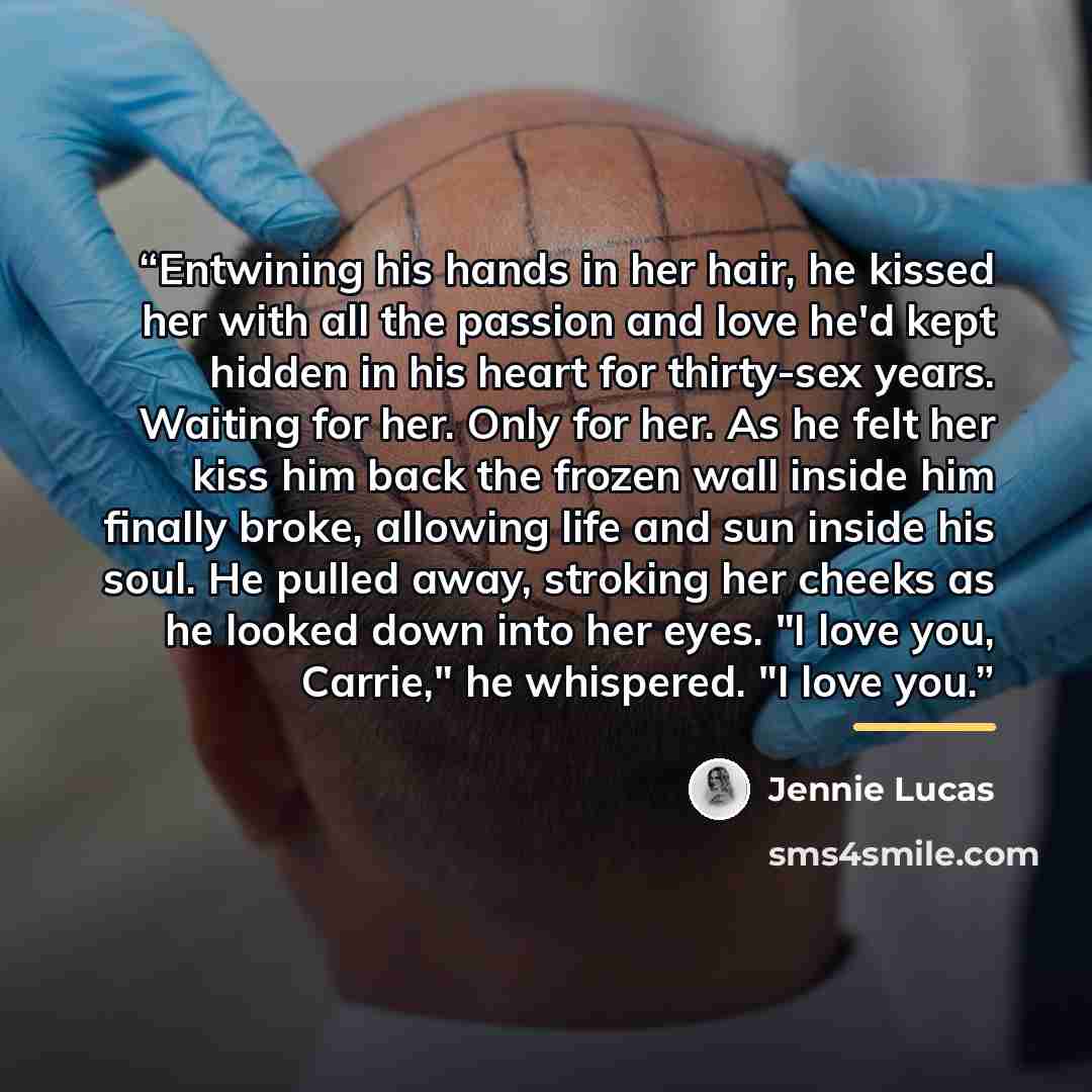 “Entwining his hands in her hair, he kissed her with all the passion and love he'd kept hidden in his heart for thirty-sex years. Waiting for her. Only for her. As he felt her kiss him back the frozen wall inside him finally broke, allowing life and sun inside his soul. He pulled away, stroking her…” quote by Jennie Lucas