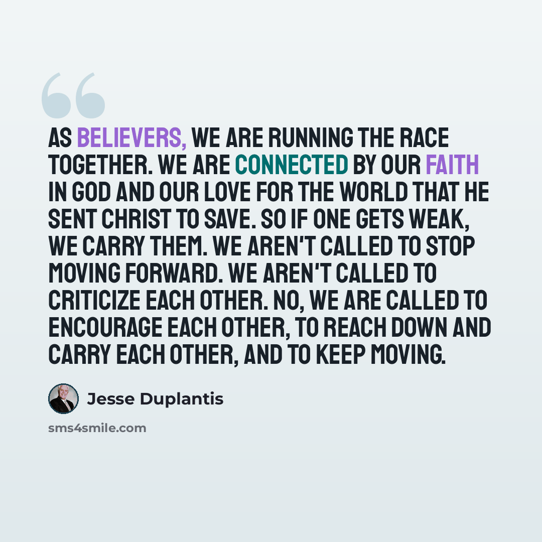 “As believers, we are running the race together. We are connected by our faith in God and our love for the world that He sent Christ to save. So if one gets weak, we carry them. We aren't called to stop moving forward. We aren't called to criticize each other. No, we are called to encourage each…” quote by Jesse Duplantis