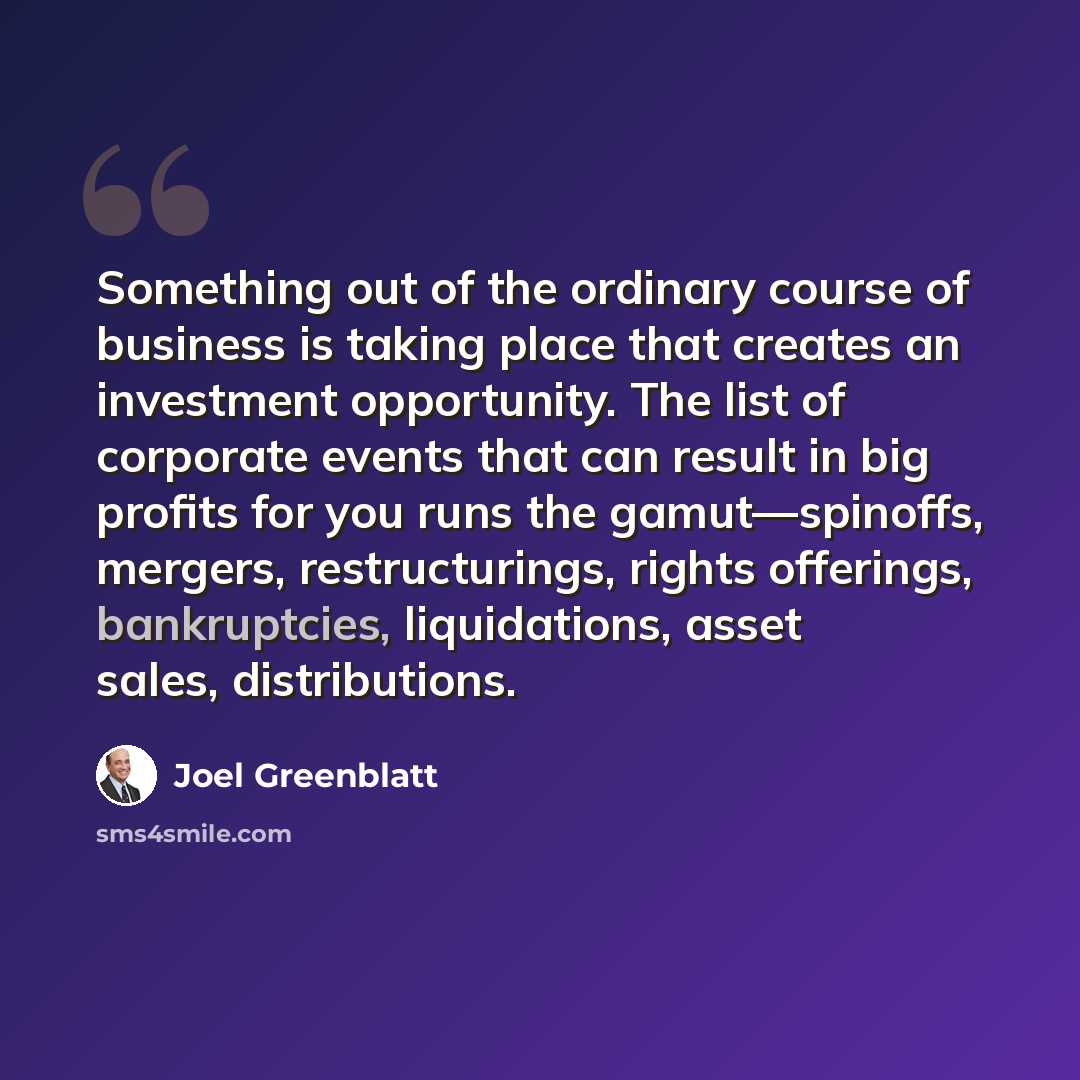 “Something out of the ordinary course of business is taking place that creates an investment opportunity. The list of corporate events that can result in big profits for you runs the gamut—spinoffs, mergers, restructurings, rights offerings, bankruptcies, liquidations, asset sales, distributions.” quote by Joel Greenblatt