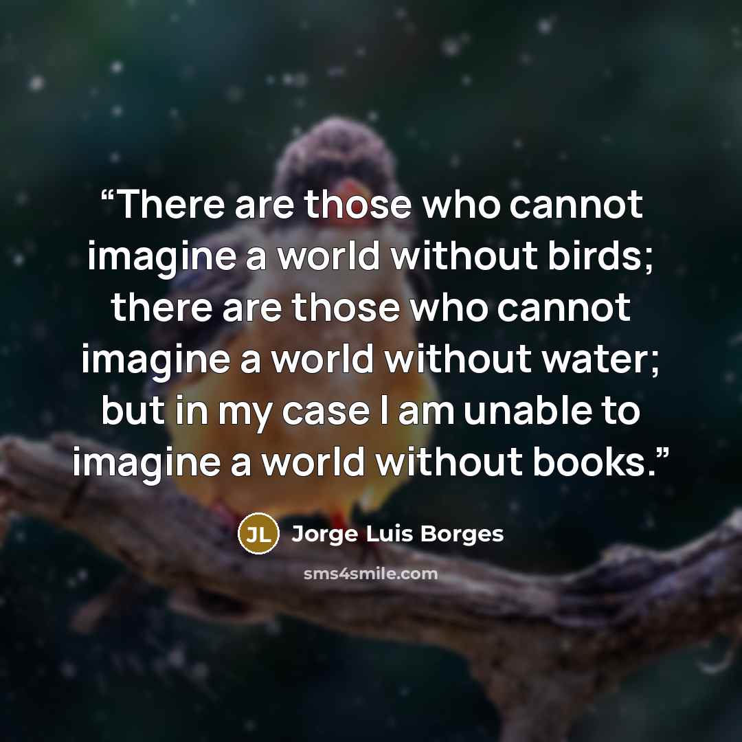 “There are those who cannot imagine a world without birds; there are those who cannot imagine a world without water; but in my case I am unable to imagine a world without books.” quote by Jorge Luis Borges