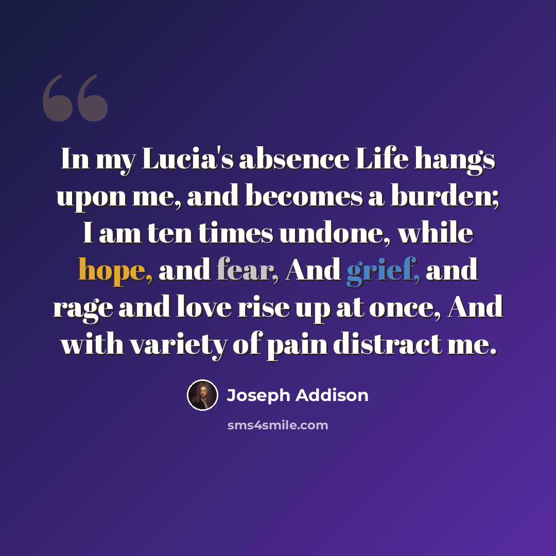 “In my Lucia's absence Life hangs upon me, and becomes a burden; I am ten times undone, while hope, and fear, And grief, and rage and love rise up at once, And with variety of pain distract me.” quote by Joseph Addison
