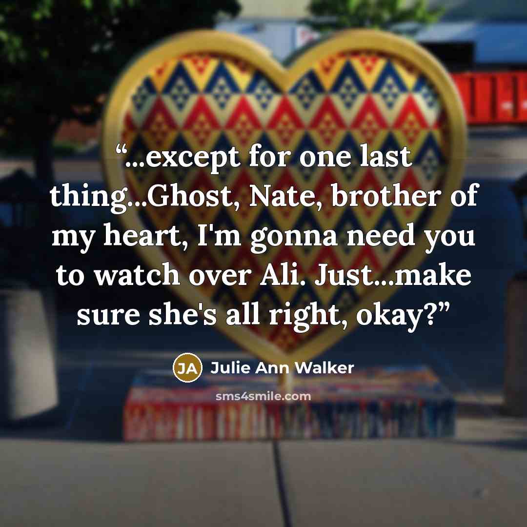 “...except for one last thing...Ghost, Nate, brother of my heart, I'm gonna need you to watch over Ali. Just...make sure she's all right, okay?” quote by Julie Ann Walker