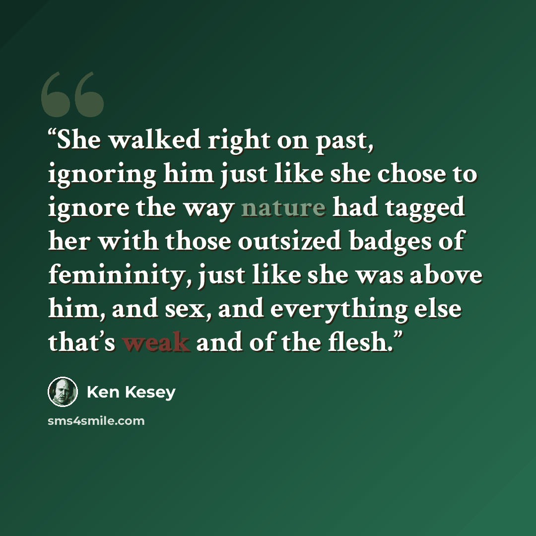 “She walked right on past, ignoring him just like she chose to ignore the way nature had tagged her with those outsized badges of femininity, just like she was above him, and sex, and everything else that’s weak and of the flesh.” quote by Ken Kesey