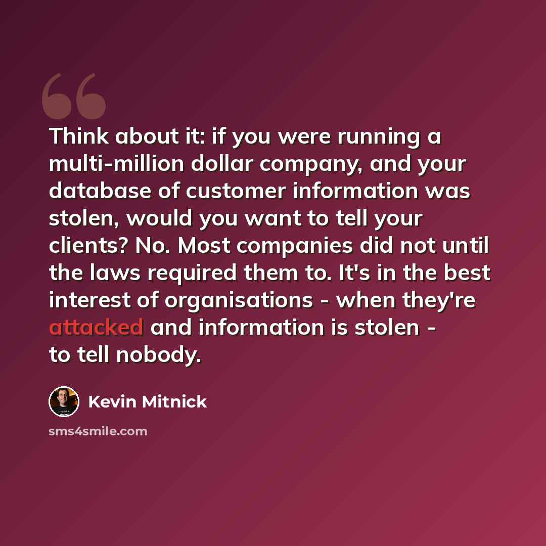 “Think about it: if you were running a multi-million dollar company, and your database of customer information was stolen, would you want to tell your clients? No. Most companies did not until the laws required them to. It's in the best interest of organisations - when they're attacked and…” quote by Kevin Mitnick