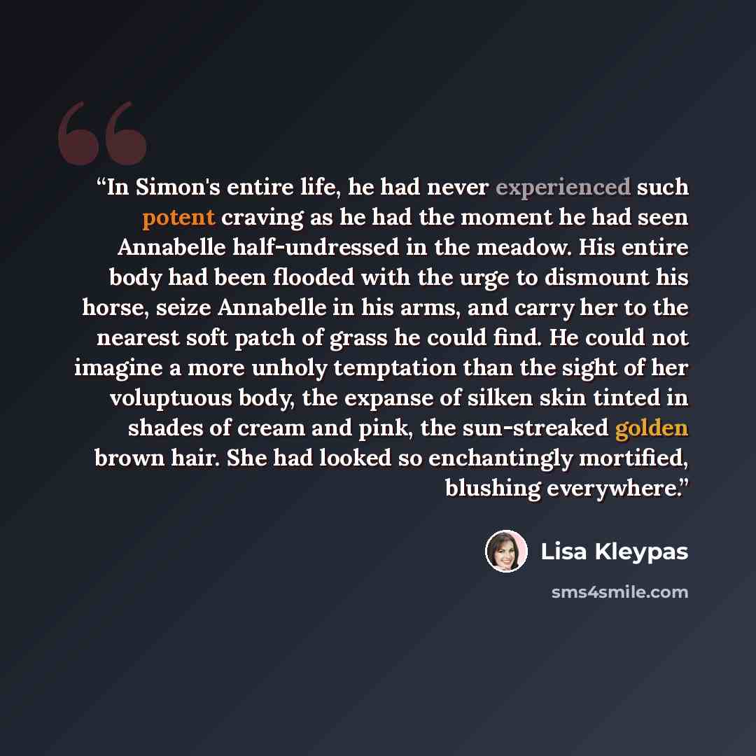 “In Simon's entire life, he had never experienced such potent craving as he had the moment he had seen Annabelle half-undressed in the meadow. His entire body had been flooded with the urge to dismount his horse, seize Annabelle in his arms, and carry her to the nearest soft patch of grass he could…” quote by Lisa Kleypas