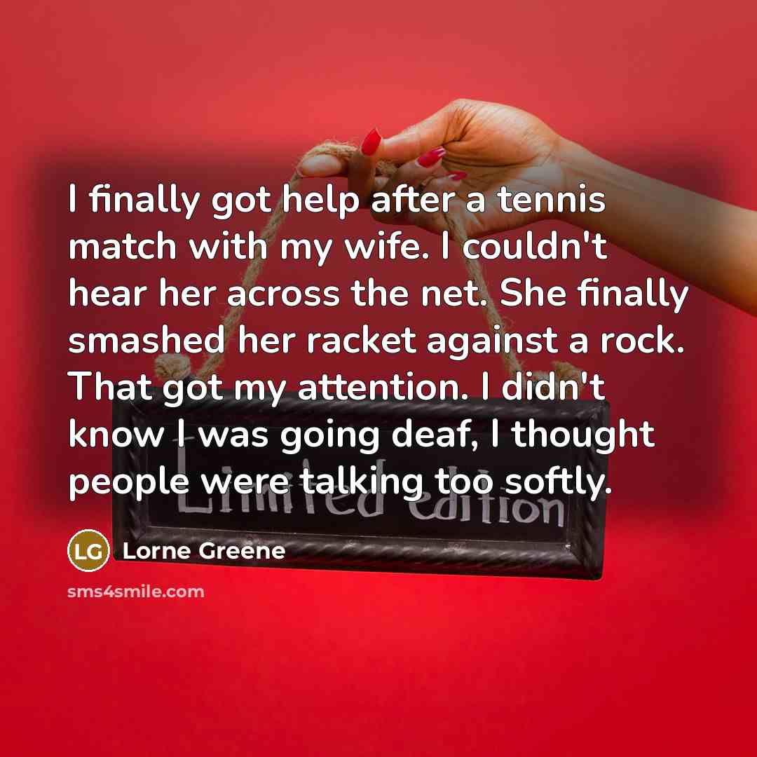 “I finally got help after a tennis match with my wife. I couldn't hear her across the net. She finally smashed her racket against a rock. That got my attention. I didn't know I was going deaf, I thought people were talking too softly.” quote by Lorne Greene
