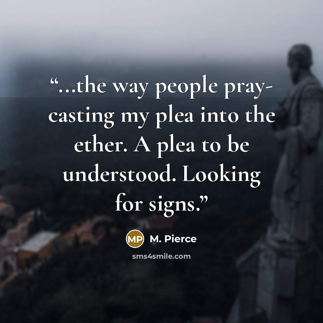 “...the way people pray- casting my plea into the ether. A plea to be understood. Looking for signs.” quote by M. Pierce