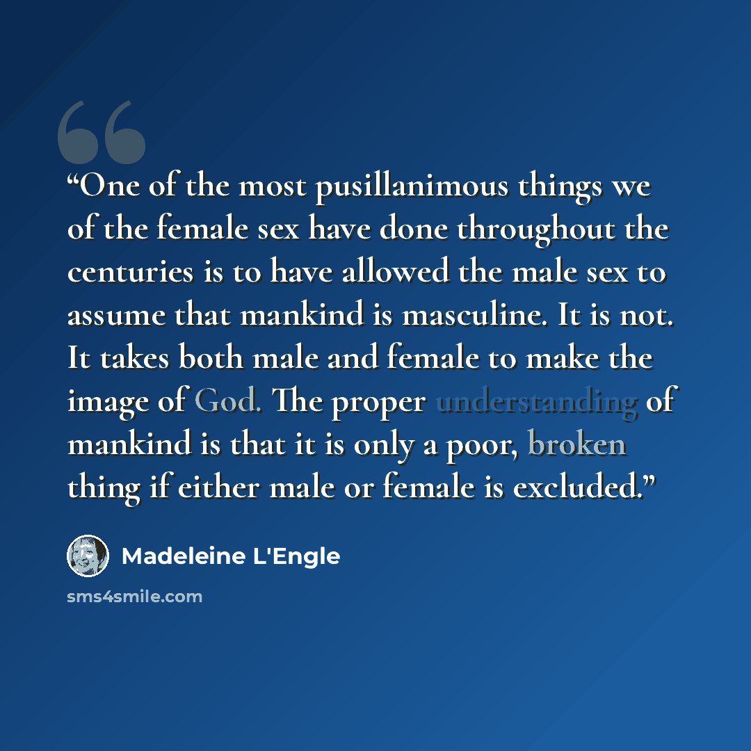 “One of the most pusillanimous things we of the female sex have done throughout the centuries is to have allowed the male sex to assume that mankind is masculine. It is not. It takes both male and female to make the image of God. The proper understanding of mankind is that it is only a poor, broken…” quote by Madeleine L'Engle