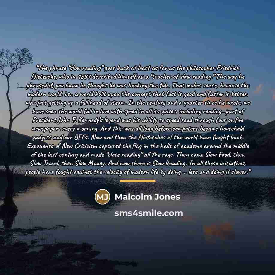 “The phrase “slow reading” goes back at least as far as the philosopher Friedrich Nietzsche, who in 1887 described himself as a “teacher of slow reading.” The way he phrased it, you know he thought he was bucking the tide. That makes sense, because the modern world, i.e., a world built upon the…” quote by Anonymous