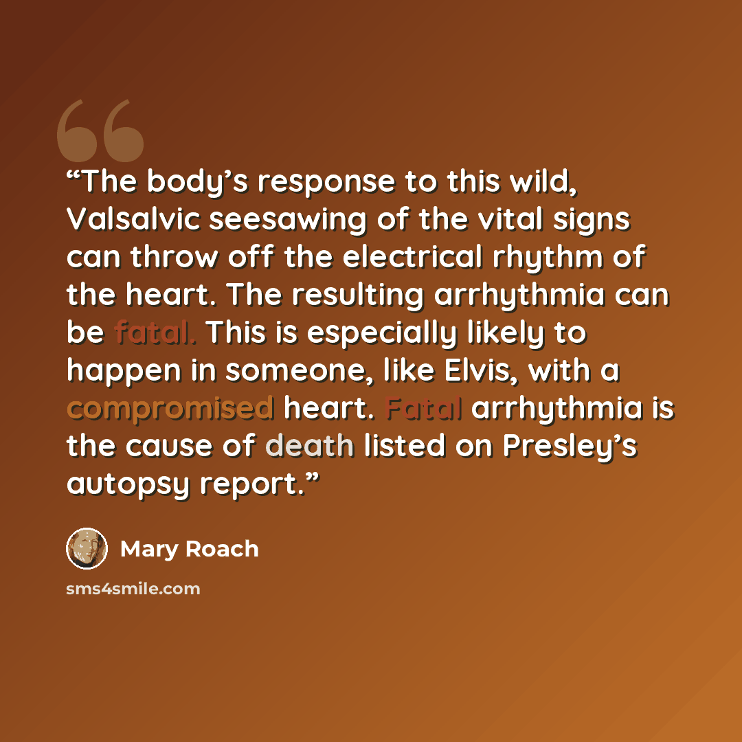 “The body’s response to this wild, Valsalvic seesawing of the vital signs can throw off the electrical rhythm of the heart. The resulting arrhythmia can be fatal. This is especially likely to happen in someone, like Elvis, with a compromised heart. Fatal arrhythmia is the cause of death listed on…” quote by Mary Roach