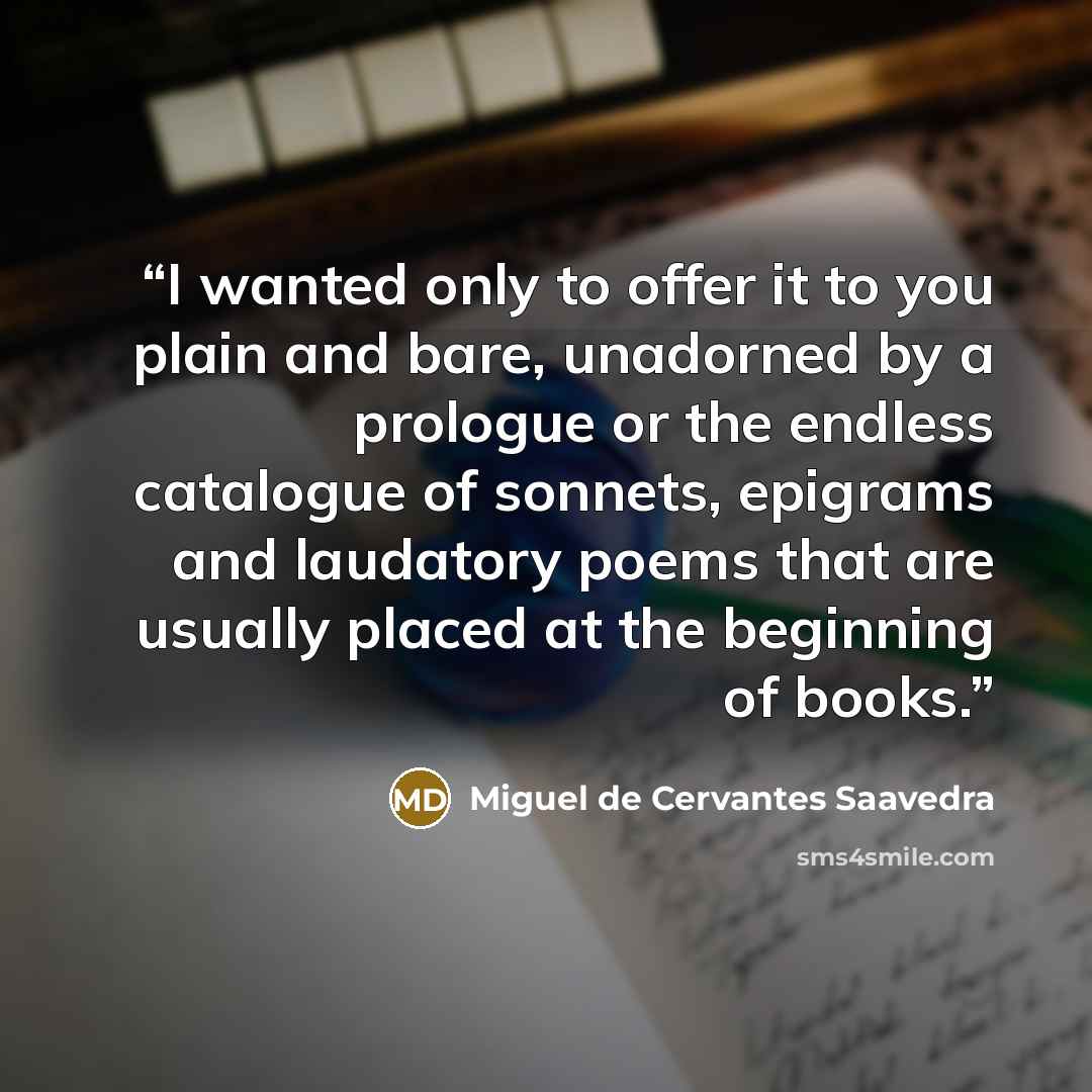 “I wanted only to offer it to you plain and bare, unadorned by a prologue or the endless catalogue of sonnets, epigrams and laudatory poems that are usually placed at the beginning of books.” quote by Miguel de Cervantes Saavedra