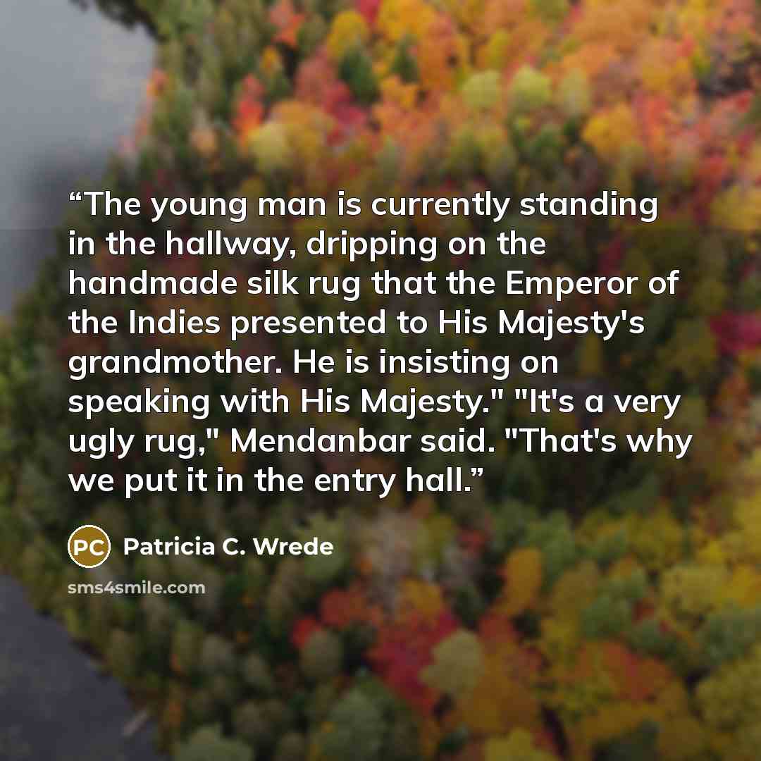 “The young man is currently standing in the hallway, dripping on the handmade silk rug that the Emperor of the Indies presented to His Majesty's grandmother. He is insisting on speaking with His Majesty." "It's a very ugly rug," Mendanbar said. "That's why we put it in the entry hall.” quote by Patricia C. Wrede