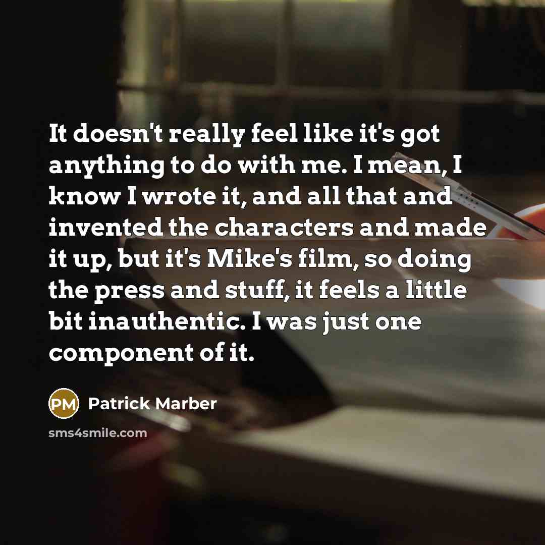 “It doesn't really feel like it's got anything to do with me. I mean, I know I wrote it, and all that and invented the characters and made it up, but it's Mike's film, so doing the press and stuff, it feels a little bit inauthentic. I was just one component of it.” quote by Patrick Marber