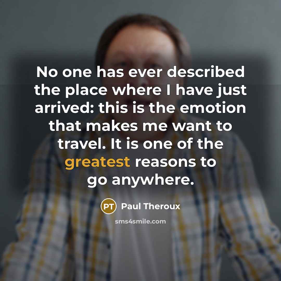 “No one has ever described the place where I have just arrived: this is the emotion that makes me want to travel. It is one of the greatest reasons to go anywhere.” quote by Paul Theroux