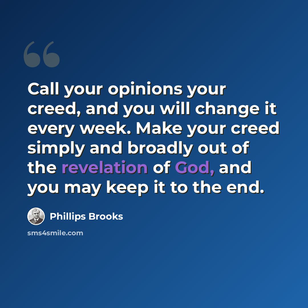 “Call your opinions your creed, and you will change it every week. Make your creed simply and broadly out of the revelation of God, and you may keep it to the end.” quote by Phillips Brooks