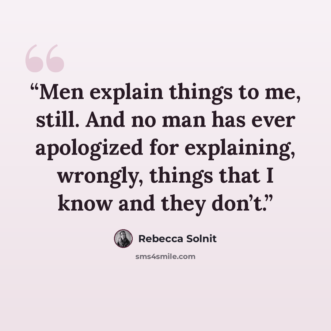 “Men explain things to me, still. And no man has ever apologized for explaining, wrongly, things that I know and they don’t.” quote by Rebecca Solnit