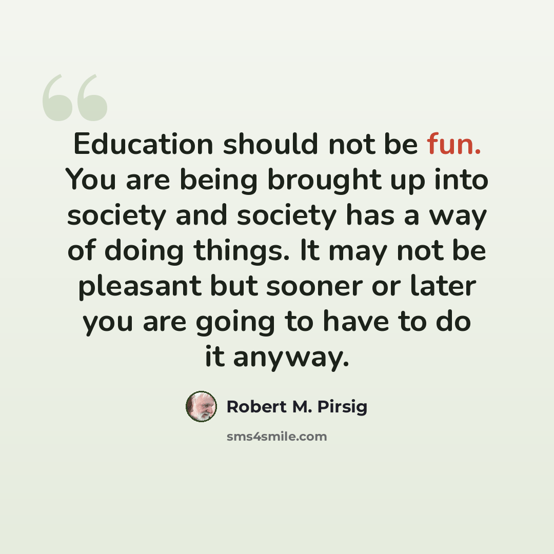 “Education should not be fun. You are being brought up into society and society has a way of doing things. It may not be pleasant but sooner or later you are going to have to do it anyway.” quote by Robert M. Pirsig