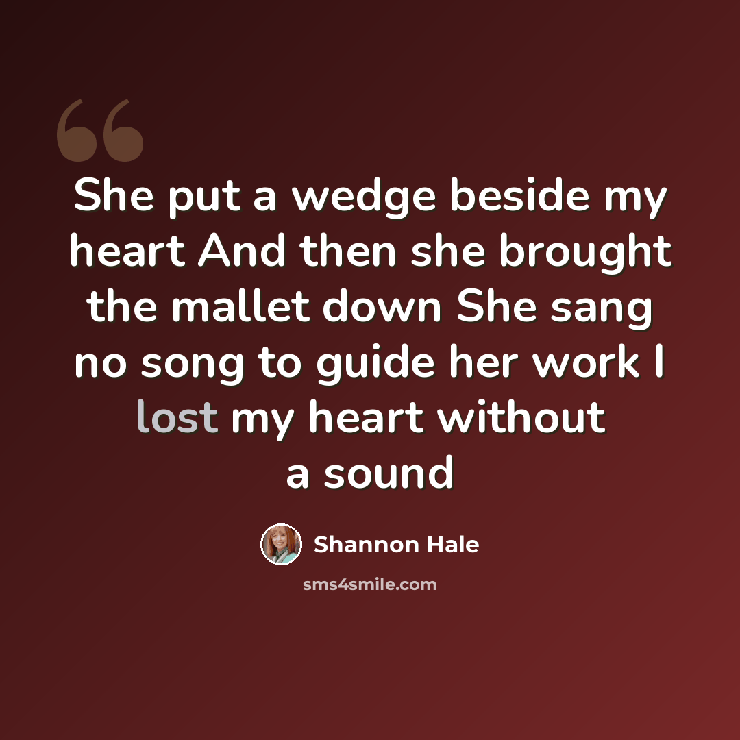 “She put a wedge beside my heart And then she brought the mallet down She sang no song to guide her work I lost my heart without a sound” quote by Shannon Hale