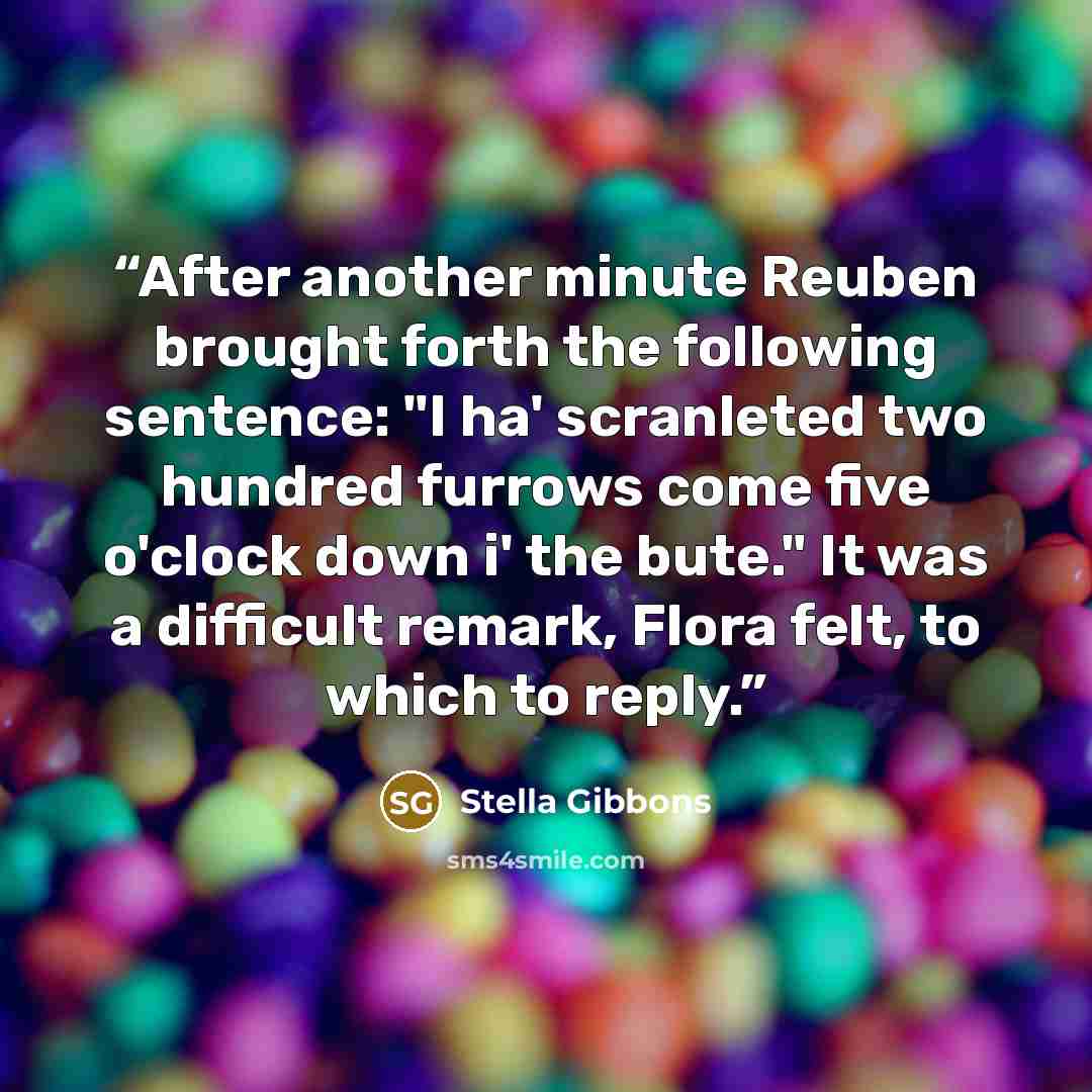 “After another minute Reuben brought forth the following sentence: "I ha' scranleted two hundred furrows come five o'clock down i' the bute." It was a difficult remark, Flora felt, to which to reply.” quote by Stella Gibbons