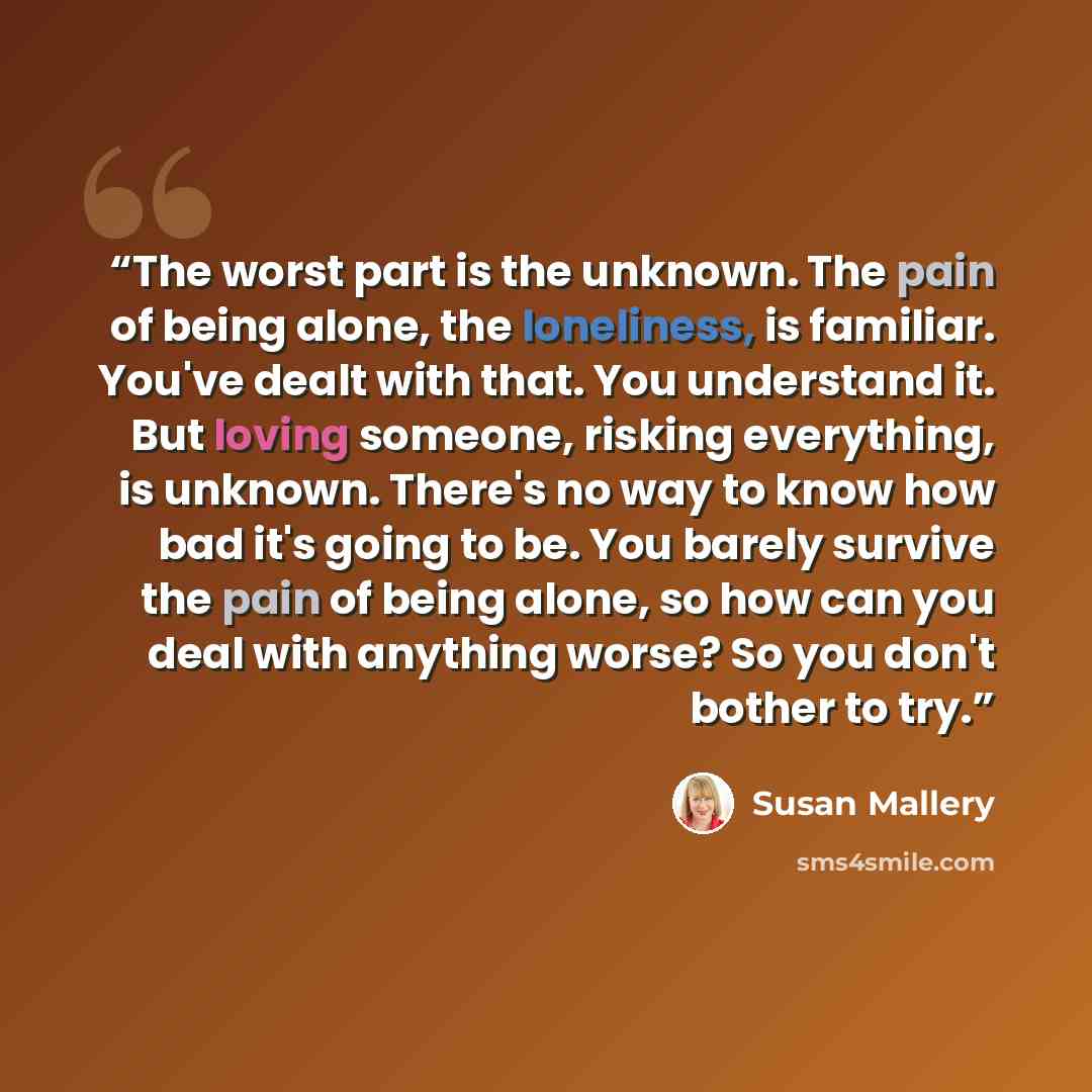 “The worst part is the unknown. The pain of being alone, the loneliness, is familiar. You've dealt with that. You understand it. But loving someone, risking everything, is unknown. There's no way to know how bad it's going to be. You barely survive the pain of being alone, so how can you deal with…” quote by Susan Mallery