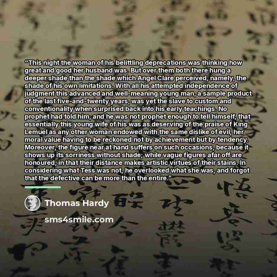“This night the woman of his belittling deprecations was thinking how great and good her husband was. But over them both there hung a deeper shade than the shade which Angel Clare perceived, namely, the shade of his own limitations. With all his attempted independence of judgment this advanced and…” quote by Thomas Hardy