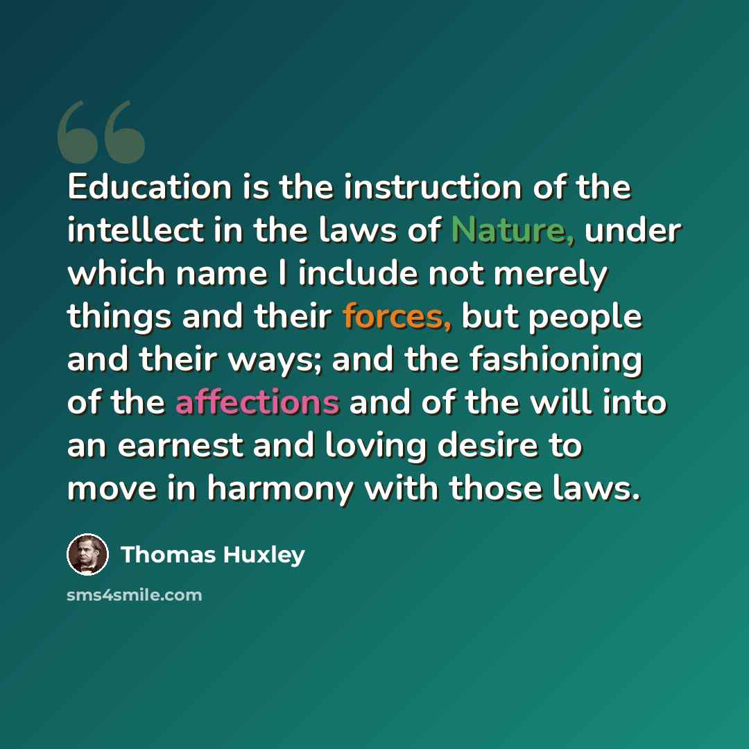 “Education is the instruction of the intellect in the laws of Nature, under which name I include not merely things and their forces, but people and their ways; and the fashioning of the affections and of the will into an earnest and loving desire to move in harmony with those laws.” quote by Thomas Huxley