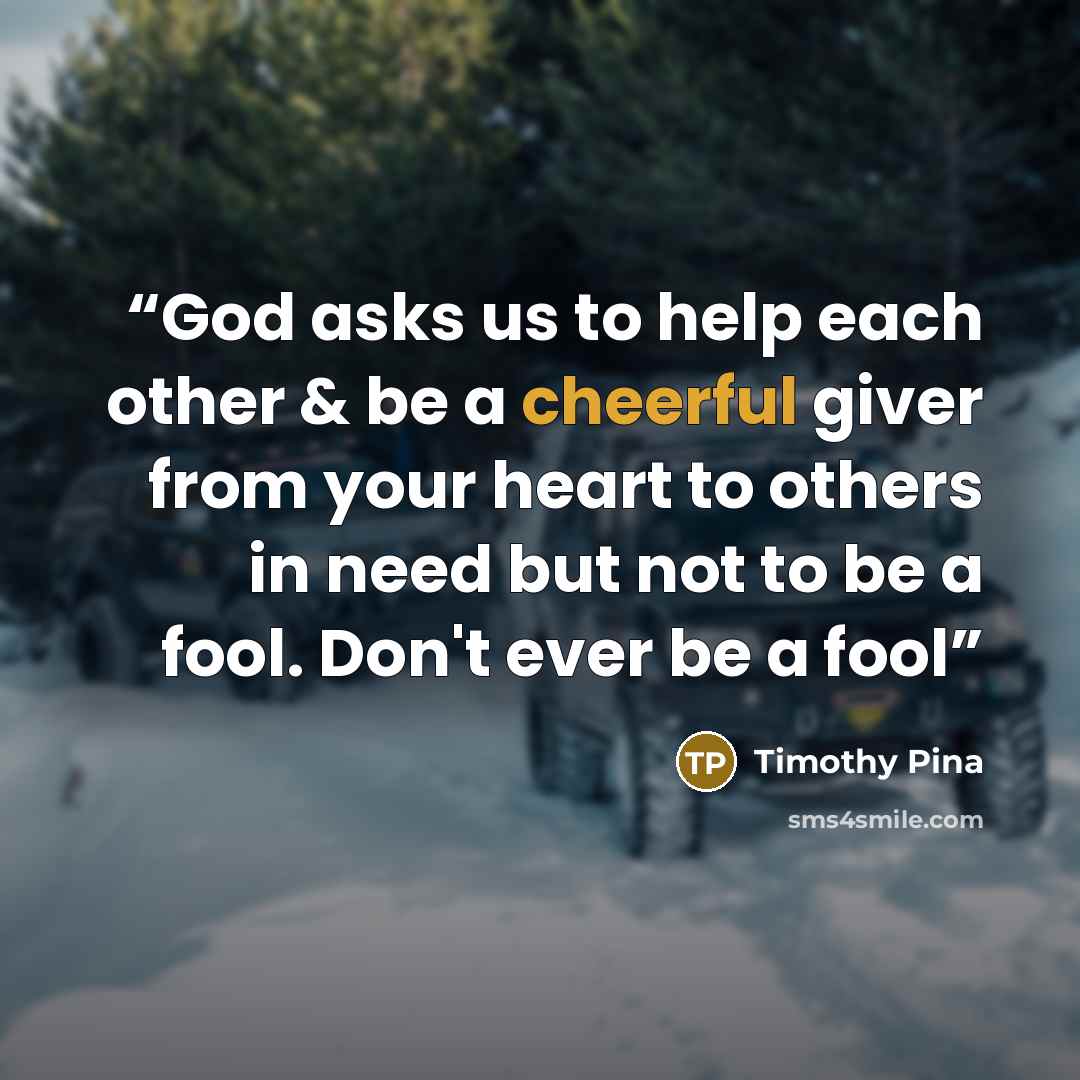“God asks us to help each other & be a cheerful giver from your heart to others in need but not to be a fool. Don't ever be a fool” quote by Timothy Pina