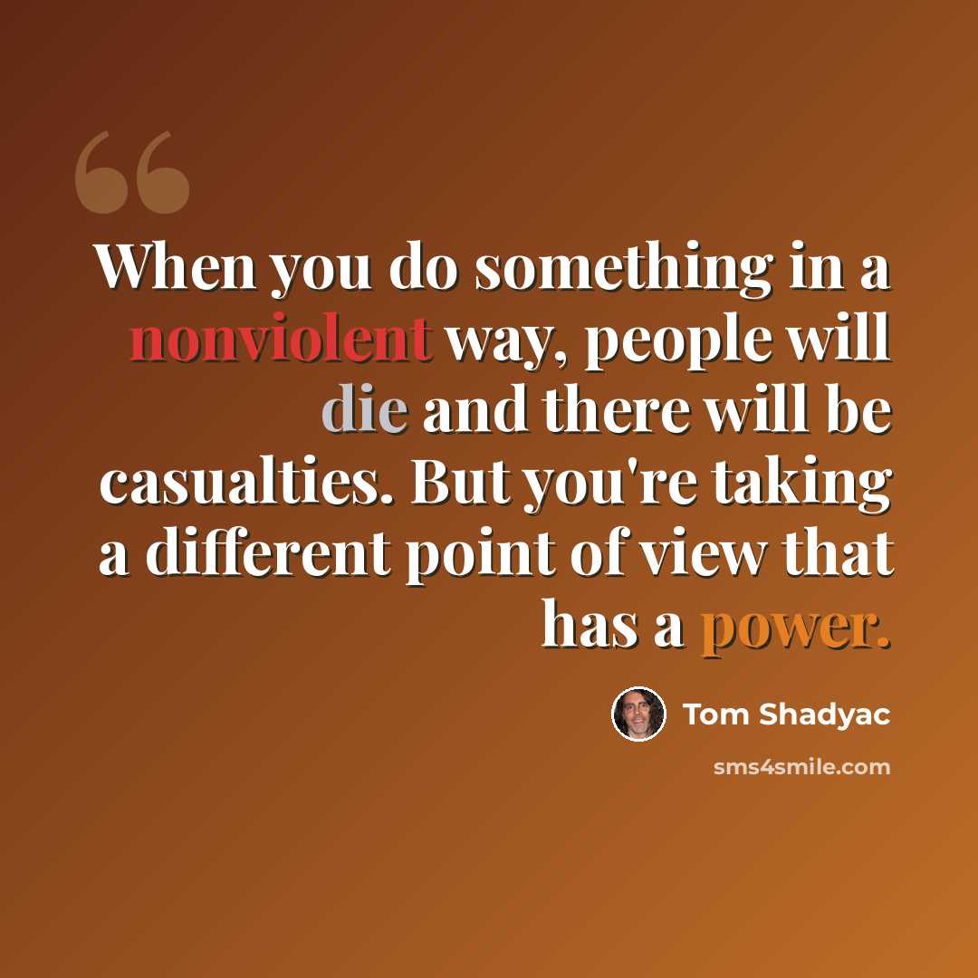 “When you do something in a nonviolent way, people will die and there will be casualties. But you're taking a different point of view that has a power.” quote by Tom Shadyac