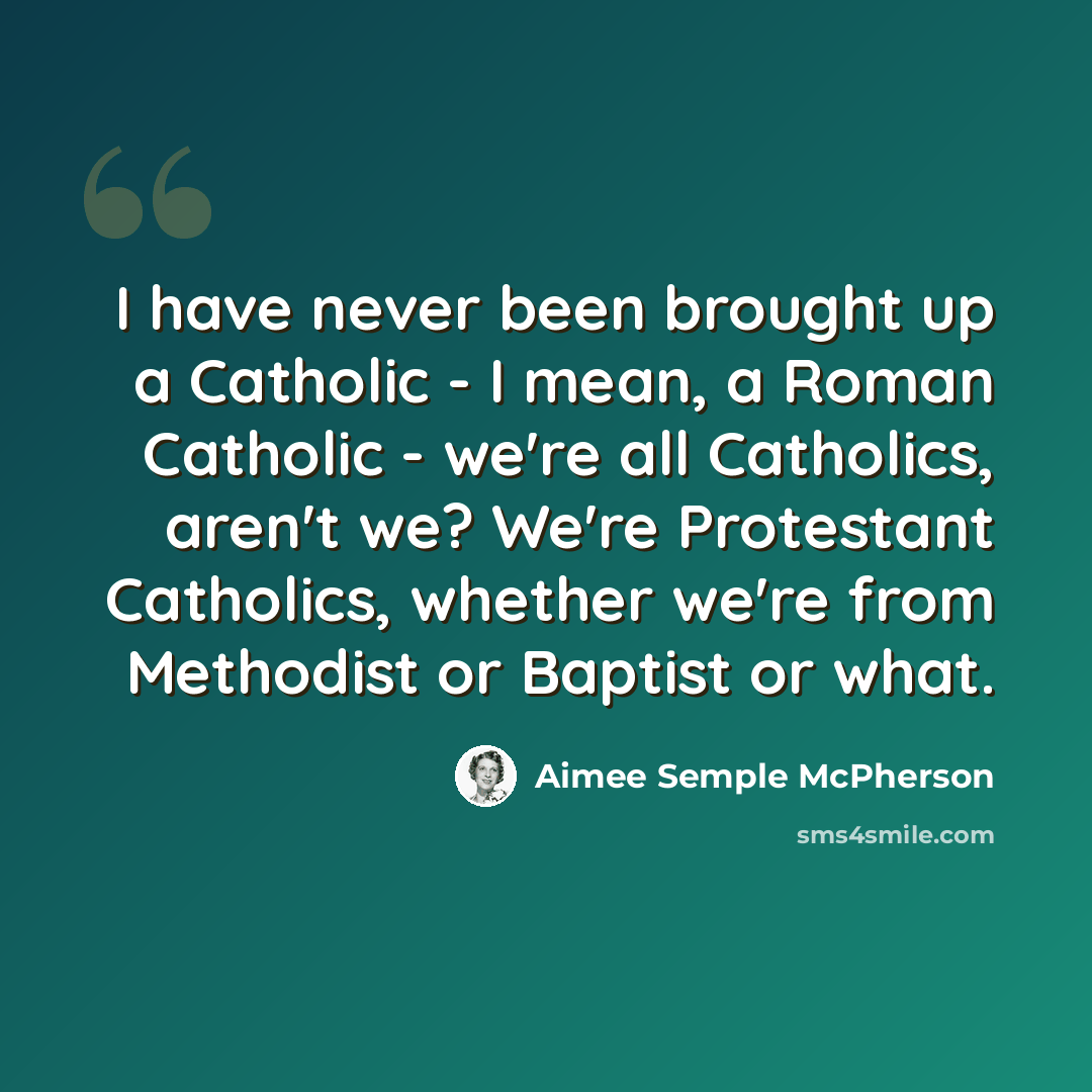 “I have never been brought up a Catholic - I mean, a Roman Catholic - we're all Catholics, aren't we? We're Protestant Catholics, whether we're from Methodist or Baptist or what.” quote by Aimee Semple McPherson