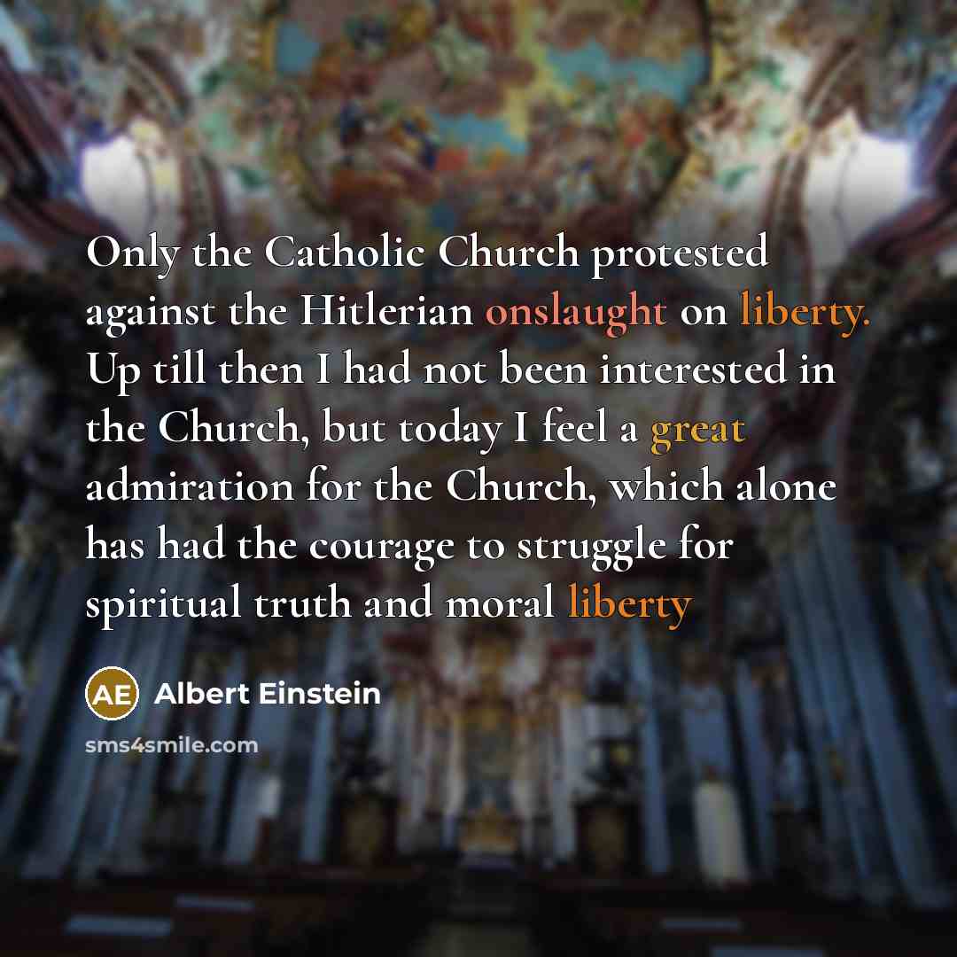 “Only the Catholic Church protested against the Hitlerian onslaught on liberty. Up till then I had not been interested in the Church, but today I feel a great admiration for the Church, which alone has had the courage to struggle for spiritual truth and moral liberty” quote by Albert Einstein