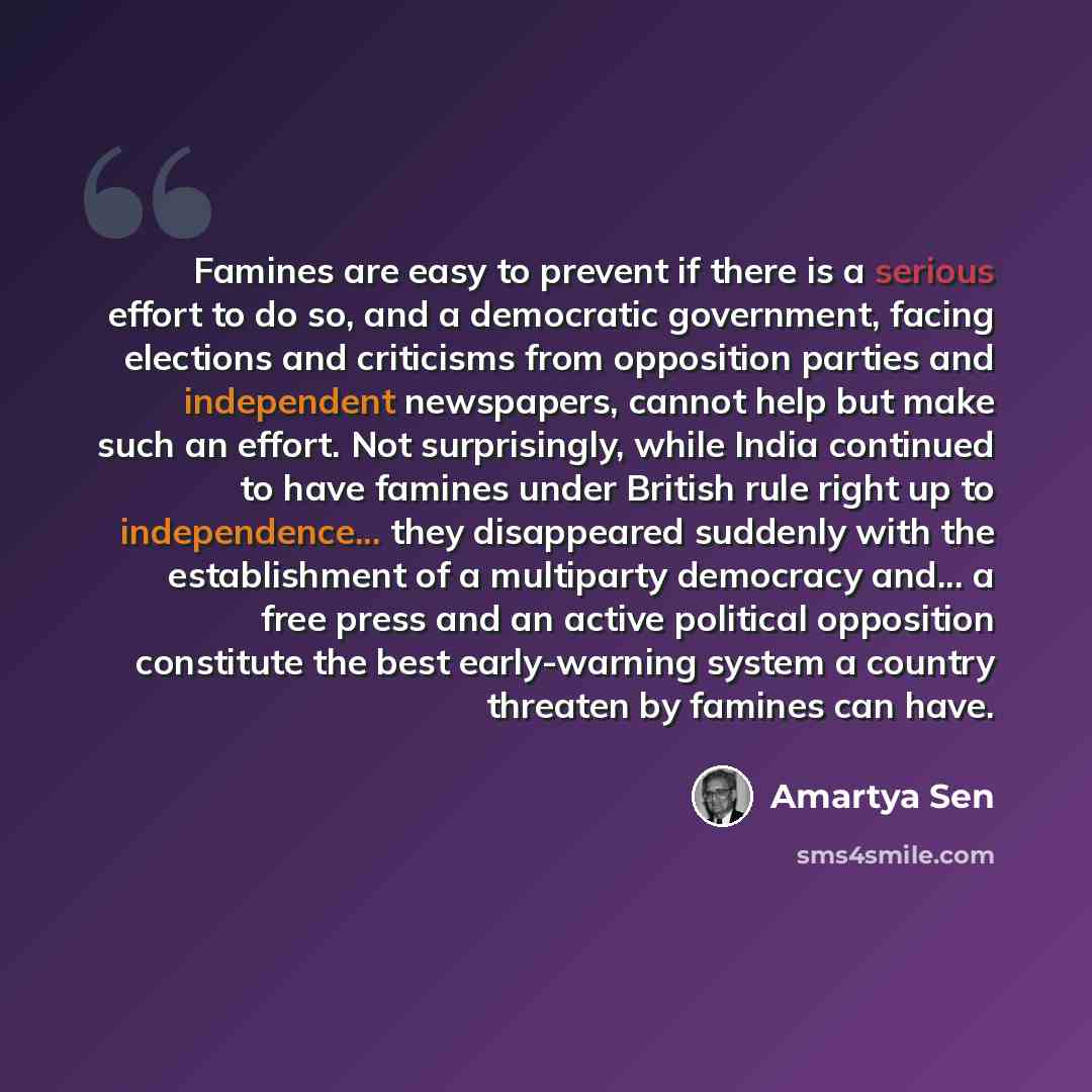 “Famines are easy to prevent if there is a serious effort to do so, and a democratic government, facing elections and criticisms from opposition parties and independent newspapers, cannot help but make such an effort. Not surprisingly, while India continued to have famines under British rule right…” quote by Amartya Sen