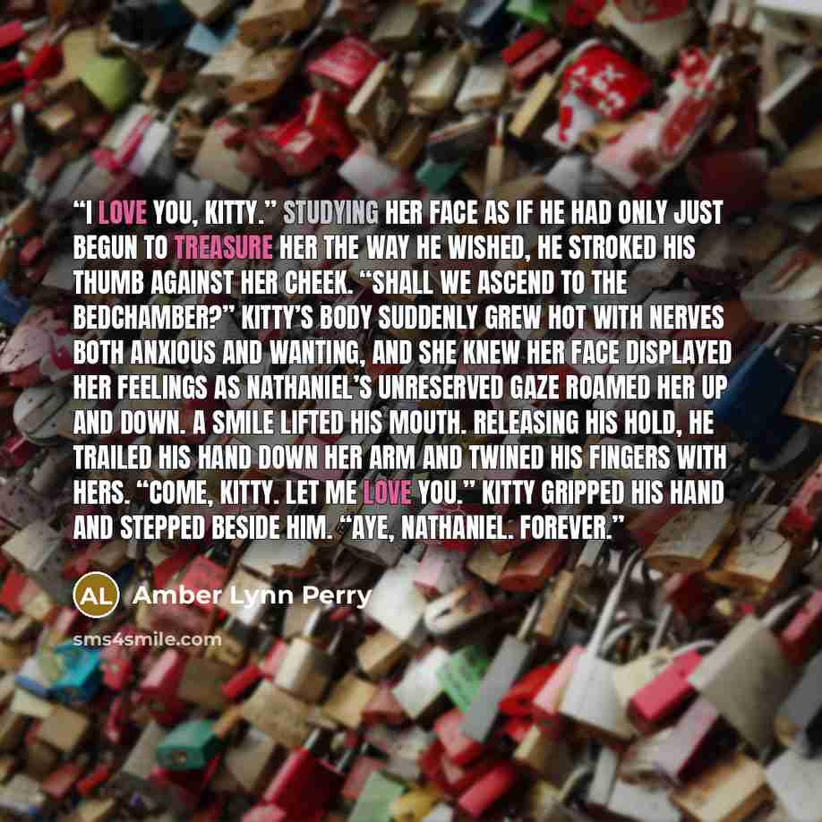 “I love you, Kitty.” Studying her face as if he had only just begun to treasure her the way he wished, he stroked his thumb against her cheek. “Shall we ascend to the bedchamber?” Kitty’s body suddenly grew hot with nerves both anxious and wanting, and she knew her face displayed her feelings as…” quote by Amber Lynn Perry