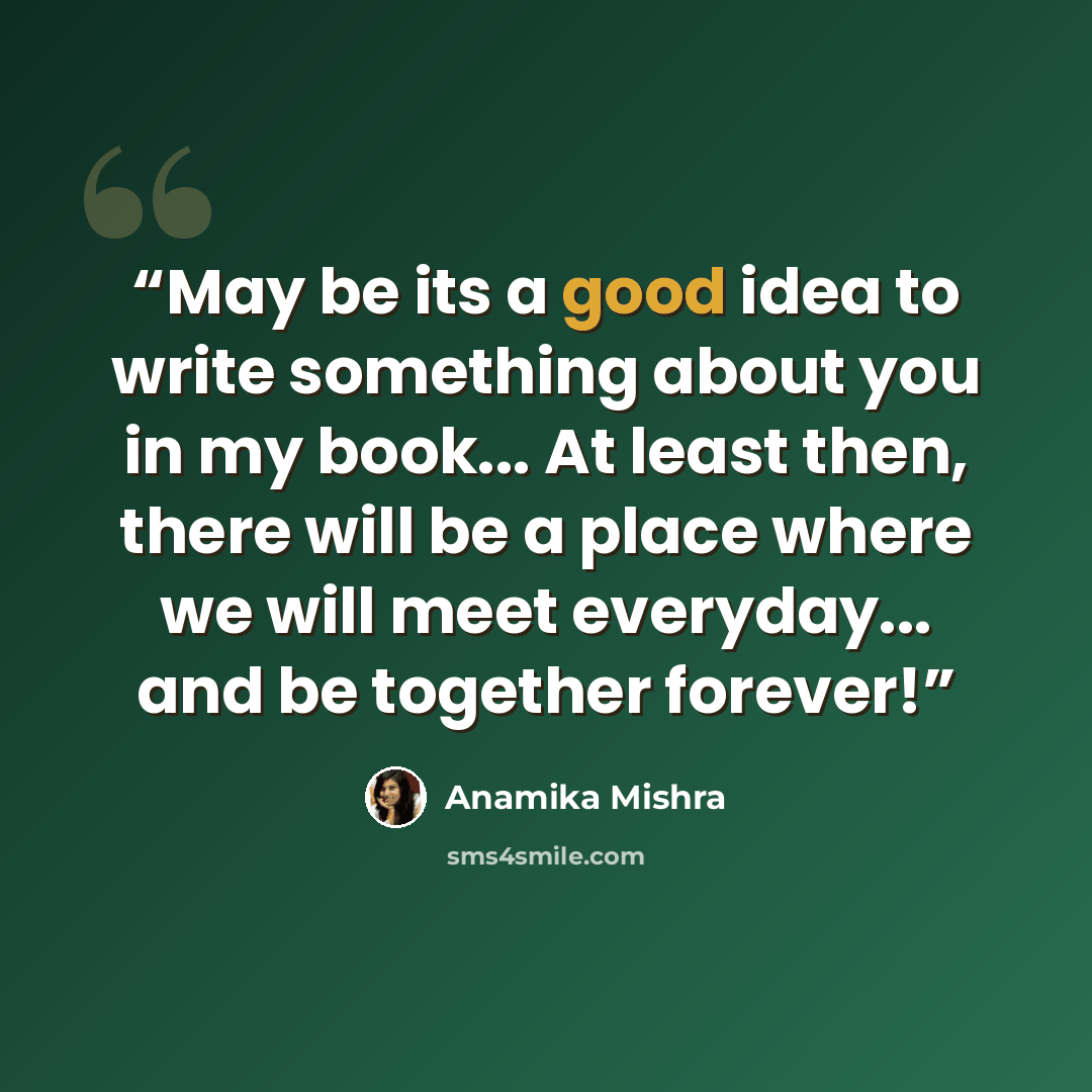 “May be its a good idea to write something about you in my book... At least then, there will be a place where we will meet everyday... and be together forever!” quote by Anamika Mishra
