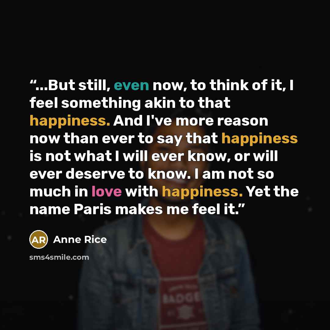“...But still, even now, to think of it, I feel something akin to that happiness. And I've more reason now than ever to say that happiness is not what I will ever know, or will ever deserve to know. I am not so much in love with happiness. Yet the name Paris makes me feel it.” quote by Anne Rice