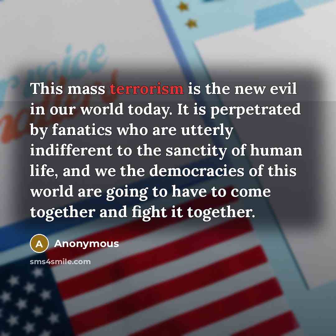 “This mass terrorism is the new evil in our world today. It is perpetrated by fanatics who are utterly indifferent to the sanctity of human life, and we the democracies of this world are going to have to come together and fight it together.” quote by Anonymous