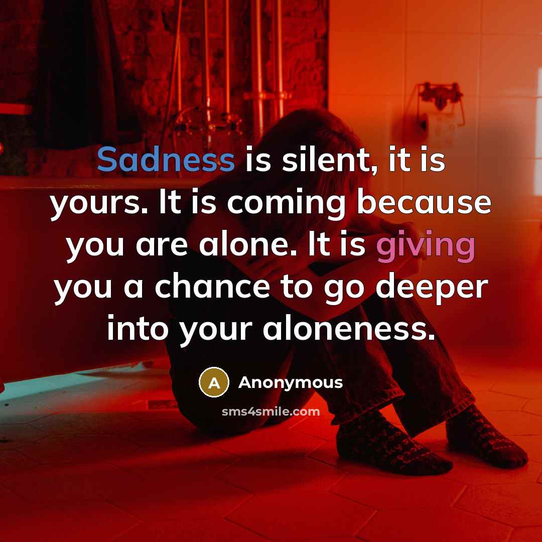 “Sadness is silent, it is yours. It is coming because you are alone. It is giving you a chance to go deeper into your aloneness.” quote by Anonymous