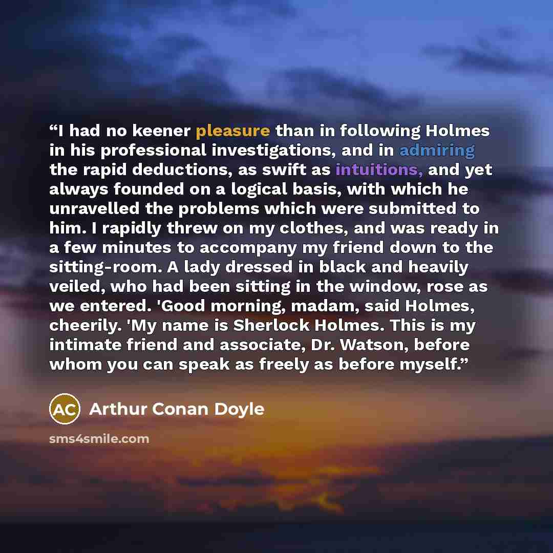 “I had no keener pleasure than in following Holmes in his professional investigations, and in admiring the rapid deductions, as swift as intuitions, and yet always founded on a logical basis, with which he unravelled the problems which were submitted to him. I rapidly threw on my clothes, and was…” quote by Arthur Conan Doyle