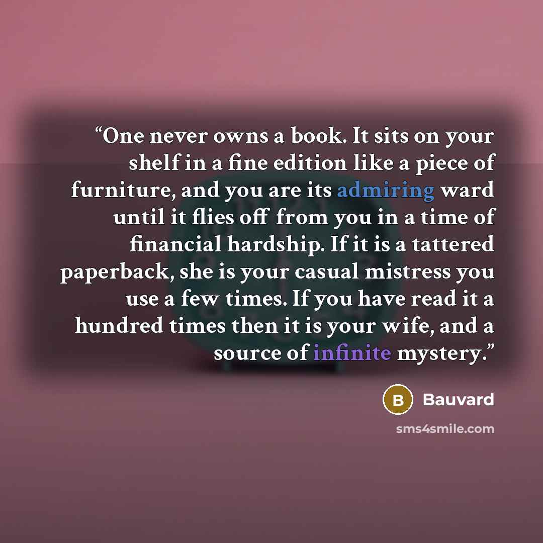 “One never owns a book. It sits on your shelf in a fine edition like a piece of furniture, and you are its admiring ward until it flies off from you in a time of financial hardship. If it is a tattered paperback, she is your casual mistress you use a few times. If you have read it a hundred times…” quote by Bauvard