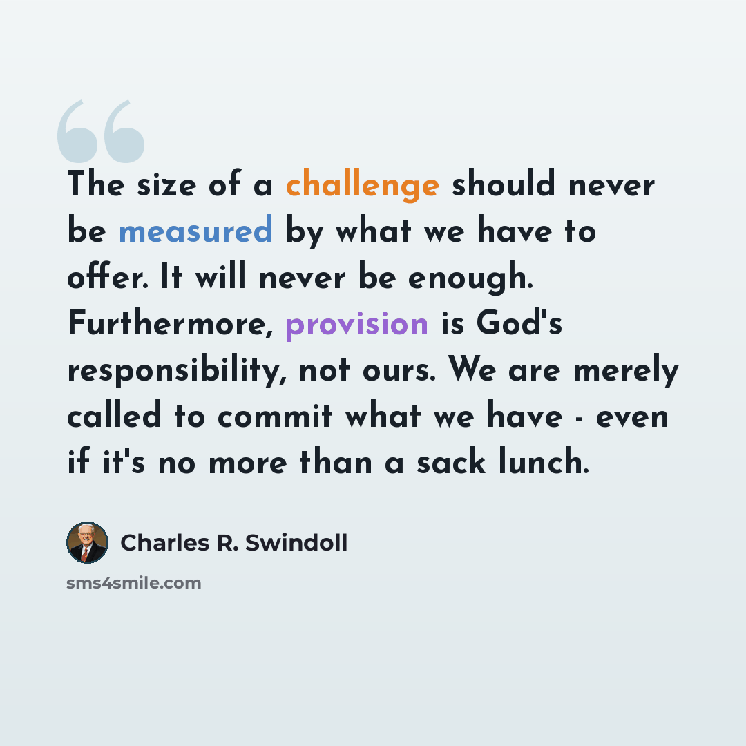 “The size of a challenge should never be measured by what we have to offer. It will never be enough. Furthermore, provision is God's responsibility, not ours. We are merely called to commit what we have - even if it's no more than a sack lunch.” quote by Charles R. Swindoll