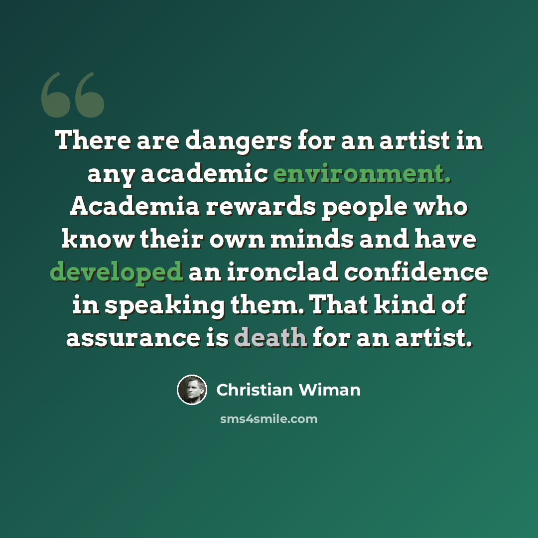 “There are dangers for an artist in any academic environment. Academia rewards people who know their own minds and have developed an ironclad confidence in speaking them. That kind of assurance is death for an artist.” quote by Christian Wiman