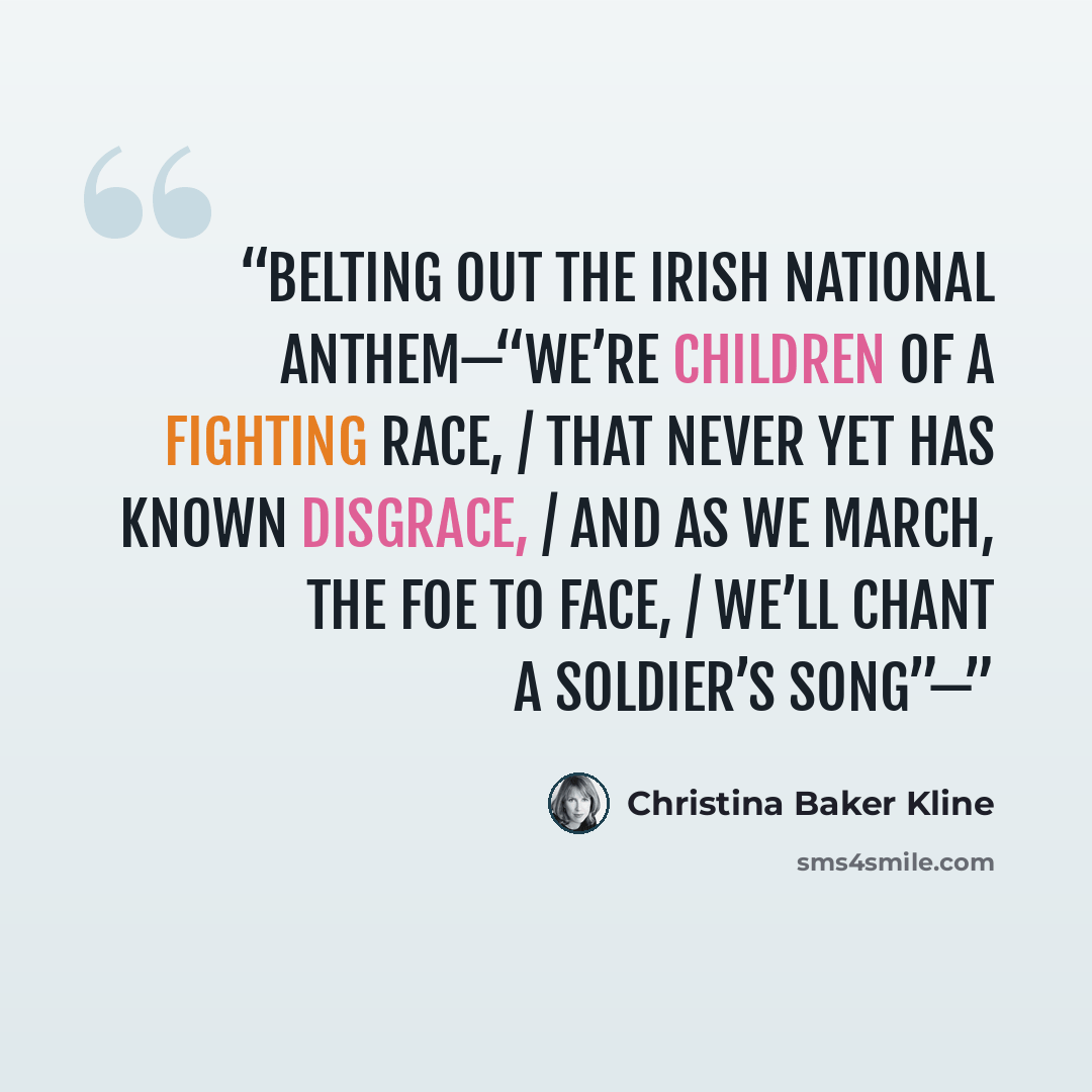 “belting out the Irish national anthem—“We’re children of a fighting race, / That never yet has known disgrace, / And as we march, the foe to face, / We’ll chant a soldier’s song”—” quote by Christina Baker Kline