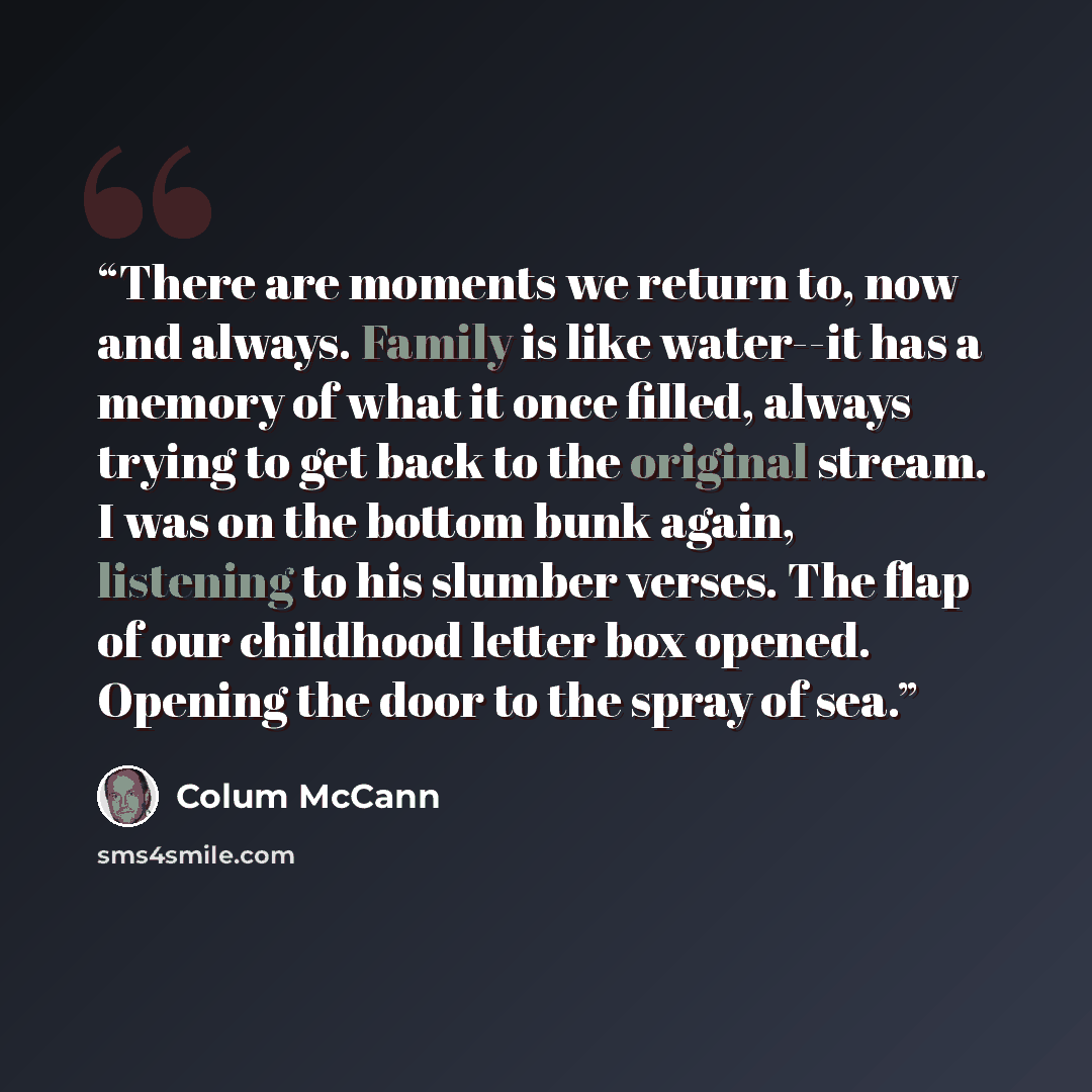 “There are moments we return to, now and always. Family is like water--it has a memory of what it once filled, always trying to get back to the original stream. I was on the bottom bunk again, listening to his slumber verses. The flap of our childhood letter box opened. Opening the door to the…” quote by Colum McCann