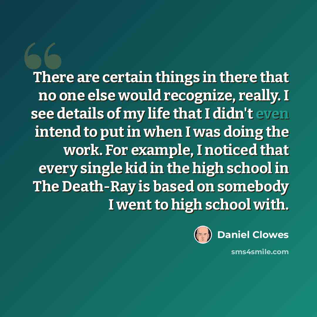 “There are certain things in there that no one else would recognize, really. I see details of my life that I didn't even intend to put in when I was doing the work. For example, I noticed that every single kid in the high school in The Death-Ray is based on somebody I went to high school with.” quote by Daniel Clowes