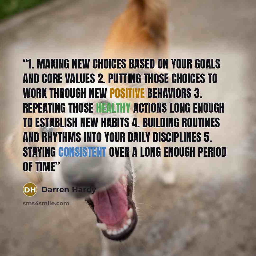 “1. Making new choices based on your goals and core values 2. Putting those choices to work through new positive behaviors 3. Repeating those healthy actions long enough to establish new habits 4. Building routines and rhythms into your daily disciplines 5. Staying consistent over a long enough…” quote by Darren Hardy