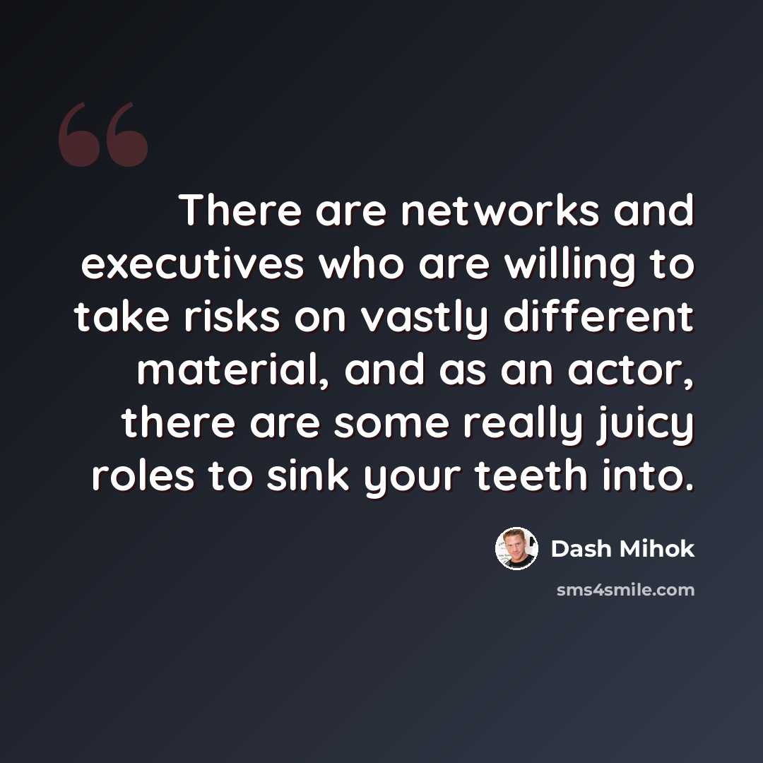 “There are networks and executives who are willing to take risks on vastly different material, and as an actor, there are some really juicy roles to sink your teeth into.” quote by Dash Mihok