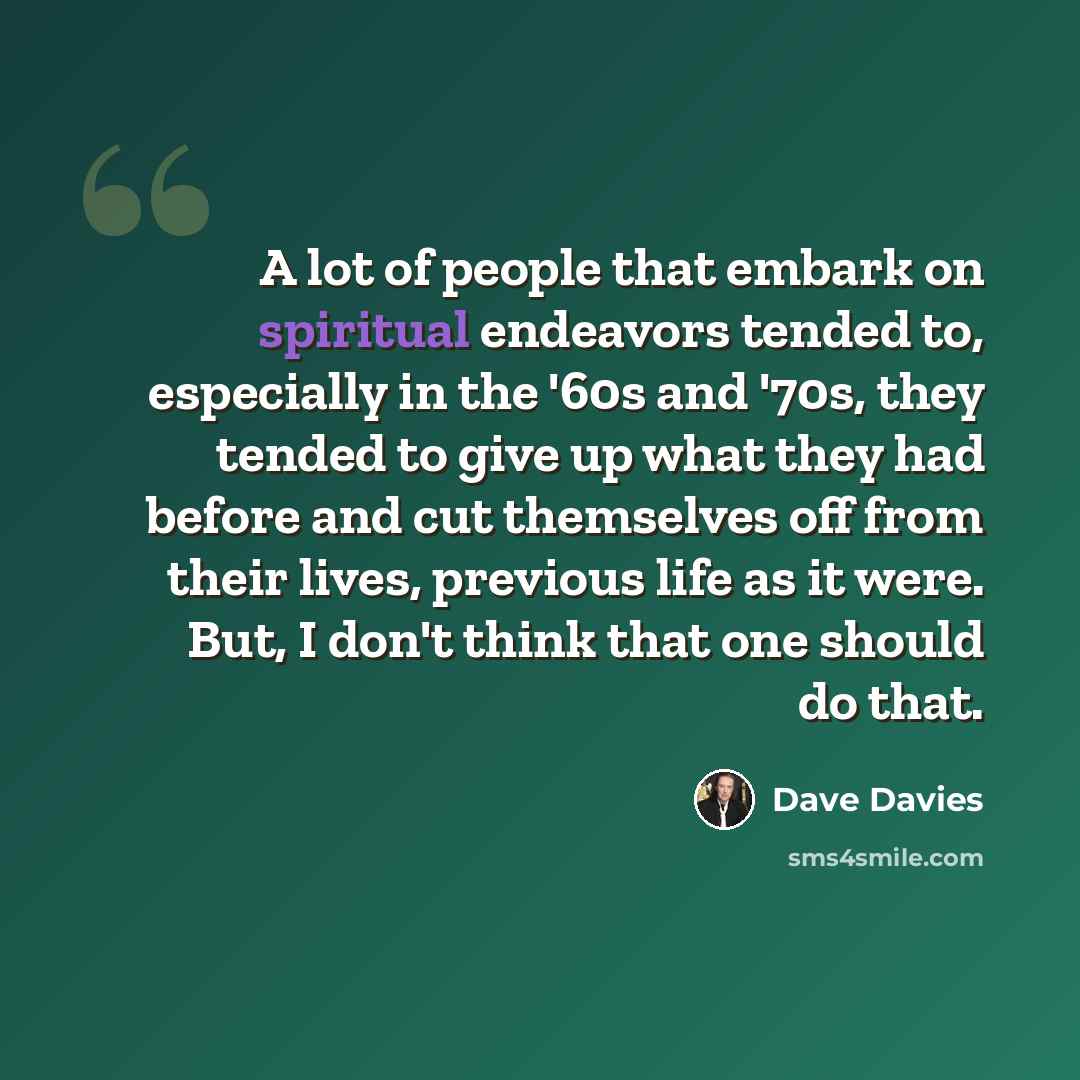 “A lot of people that embark on spiritual endeavors tended to, especially in the '60s and '70s, they tended to give up what they had before and cut themselves off from their lives, previous life as it were. But, I don't think that one should do that.” quote by Dave Davies