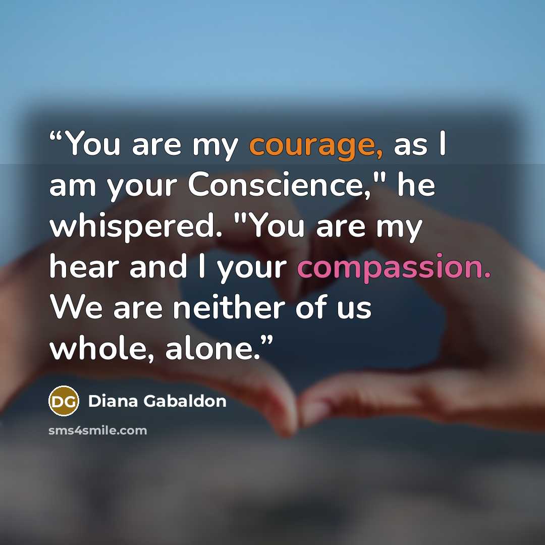 “You are my courage, as I am your Conscience," he whispered. "You are my hear and I your compassion. We are neither of us whole, alone.” quote by Diana Gabaldon
