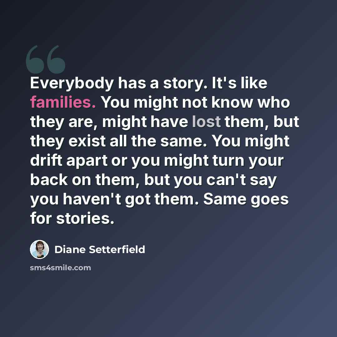 “Everybody has a story. It's like families. You might not know who they are, might have lost them, but they exist all the same. You might drift apart or you might turn your back on them, but you can't say you haven't got them. Same goes for stories.” quote by Diane Setterfield