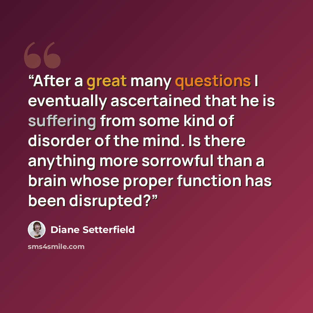 “After a great many questions I eventually ascertained that he is suffering from some kind of disorder of the mind. Is there anything more sorrowful than a brain whose proper function has been disrupted?” quote by Diane Setterfield